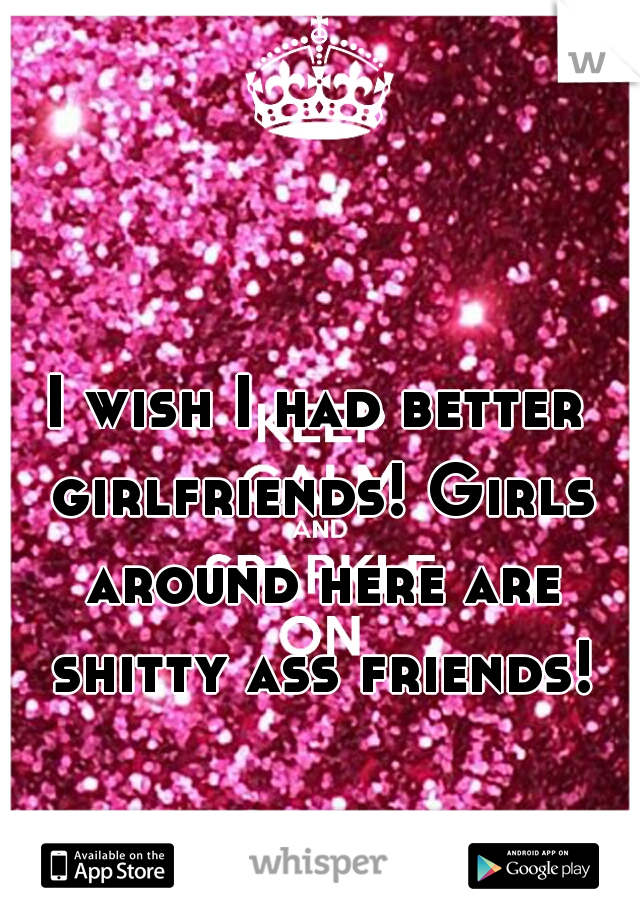 I wish I had better girlfriends! Girls around here are shitty ass friends!