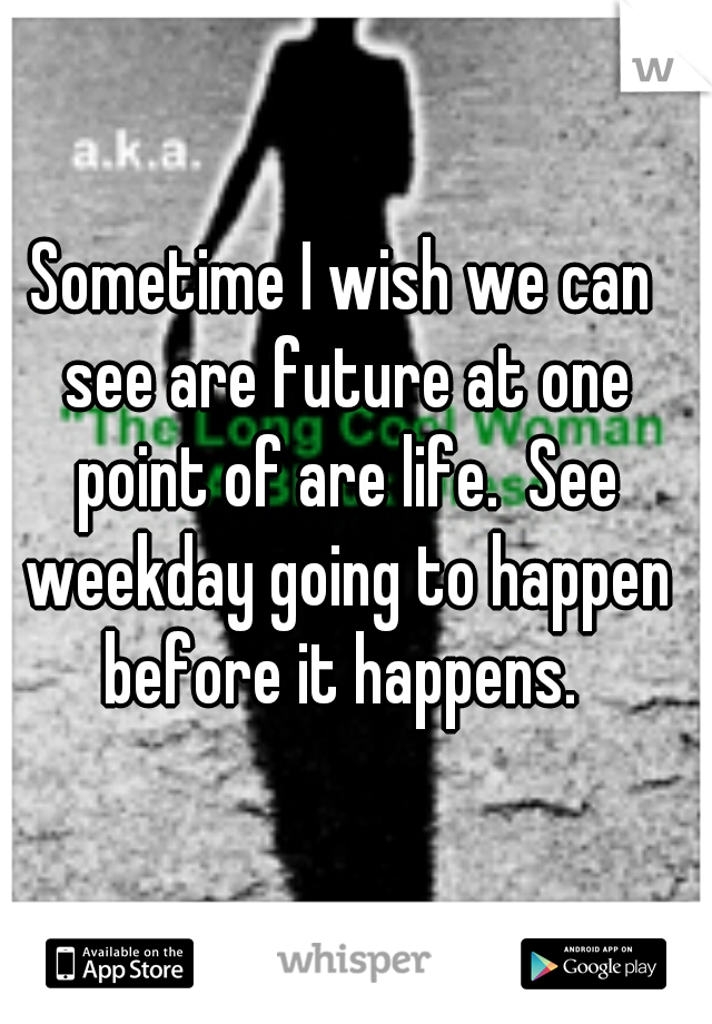 Sometime I wish we can see are future at one point of are life.  See weekday going to happen before it happens. 