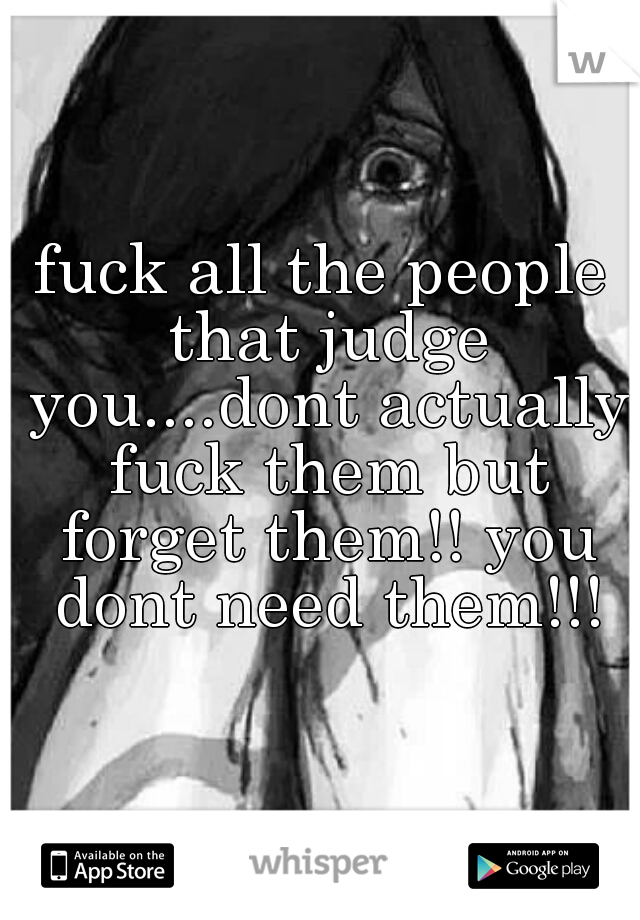 fuck all the people that judge you....dont actually fuck them but forget them!! you dont need them!!!