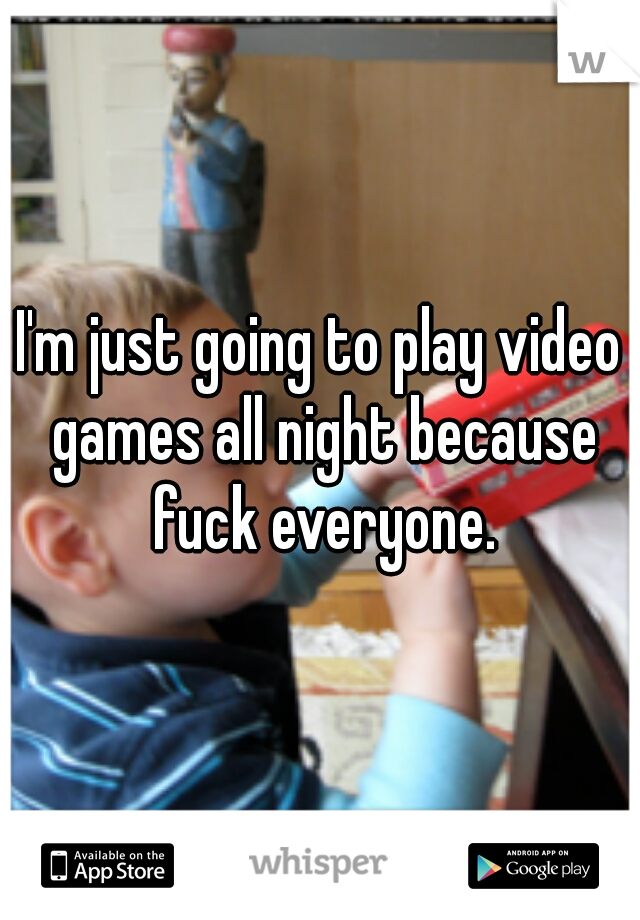 I'm just going to play video games all night because fuck everyone.