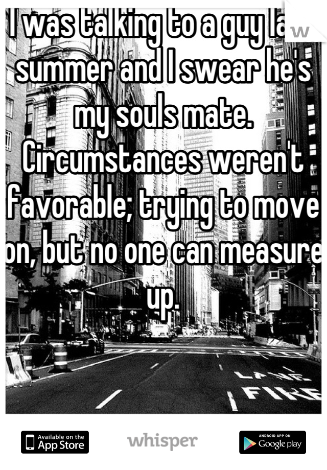 I was talking to a guy last summer and I swear he's my souls mate. Circumstances weren't favorable; trying to move on, but no one can measure up.