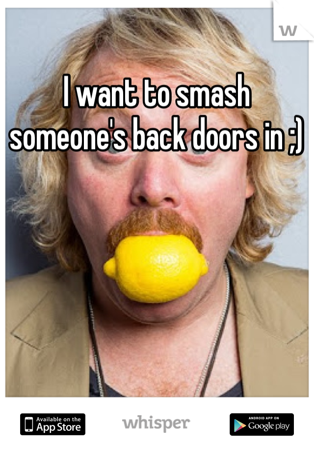 I want to smash someone's back doors in ;)