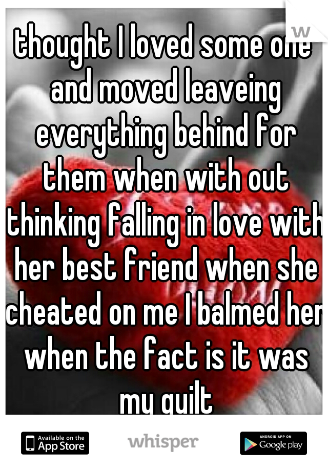 thought I loved some one and moved leaveing everything behind for them when with out thinking falling in love with her best friend when she cheated on me I balmed her when the fact is it was my guilt