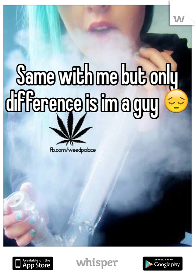 Same with me but only difference is im a guy 😔