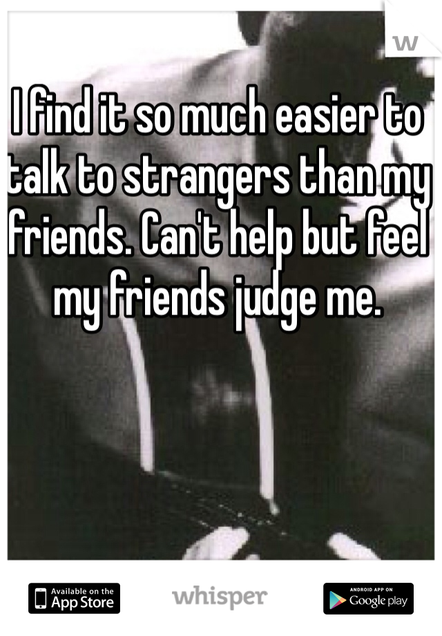 I find it so much easier to talk to strangers than my friends. Can't help but feel my friends judge me.
