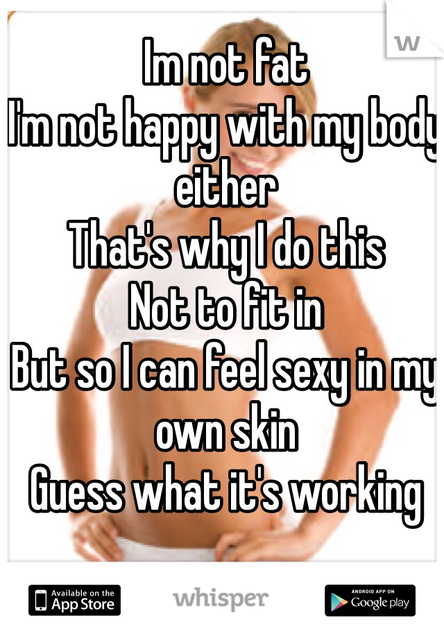 Im not fat
I'm not happy with my body either
That's why I do this
Not to fit in
But so I can feel sexy in my own skin
Guess what it's working