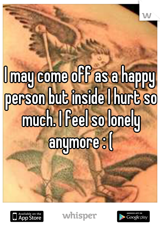 I may come off as a happy person but inside I hurt so much. I feel so lonely anymore : (