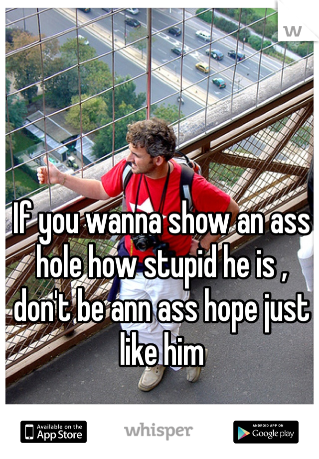 If you wanna show an ass hole how stupid he is , don't be ann ass hope just like him 