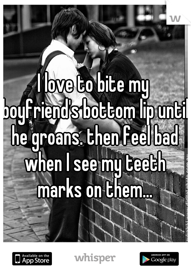 I love to bite my boyfriend's bottom lip until he groans. then feel bad when I see my teeth marks on them...