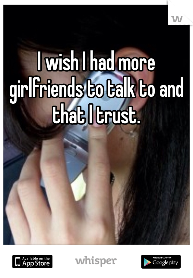 I wish I had more girlfriends to talk to and that I trust.