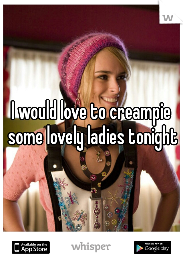 I would love to creampie some lovely ladies tonight