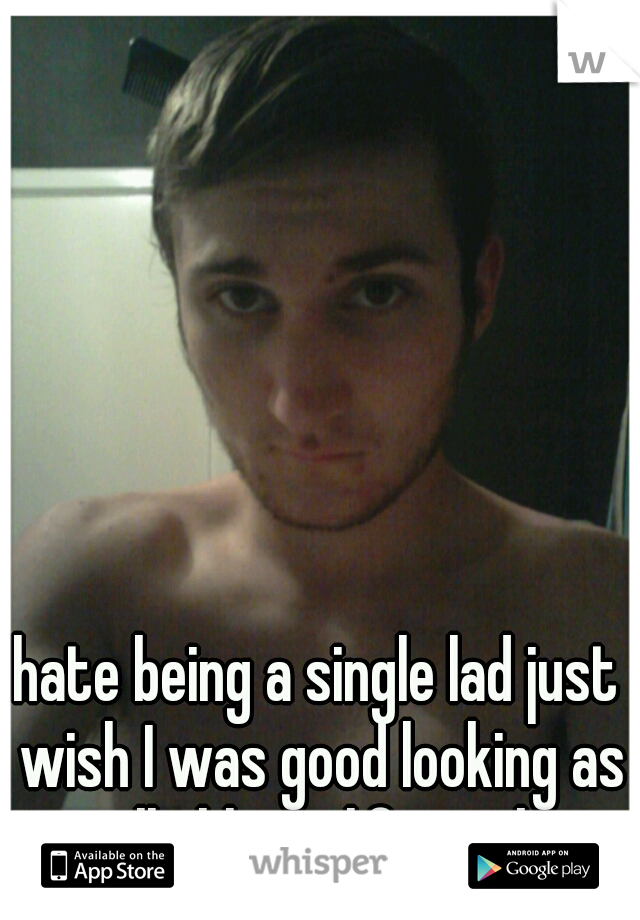 hate being a single lad just wish I was good looking as well ahh my life sucks 