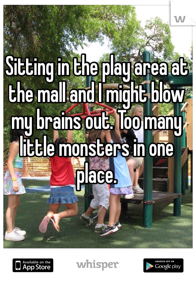 Sitting in the play area at the mall and I might blow my brains out. Too many little monsters in one place. 