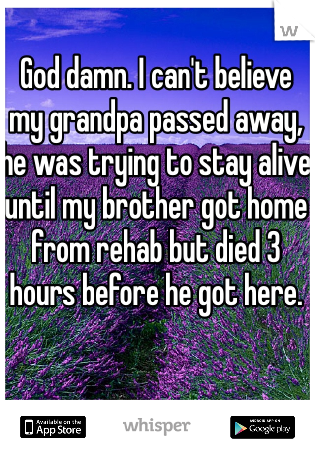 God damn. I can't believe my grandpa passed away, he was trying to stay alive until my brother got home from rehab but died 3 hours before he got here.