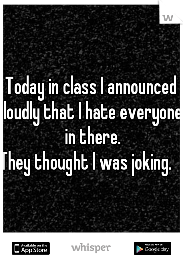 Today in class I announced loudly that I hate everyone in there.
They thought I was joking.   