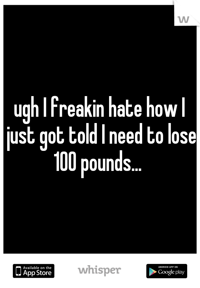 ugh I freakin hate how I just got told I need to lose 100 pounds...  