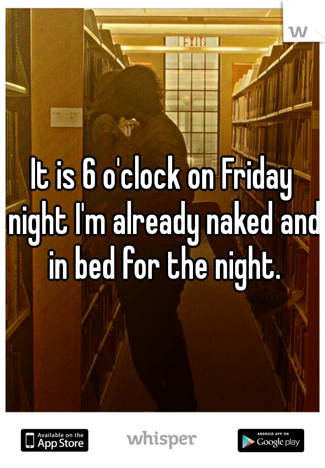 It is 6 o'clock on Friday night I'm already naked and in bed for the night.