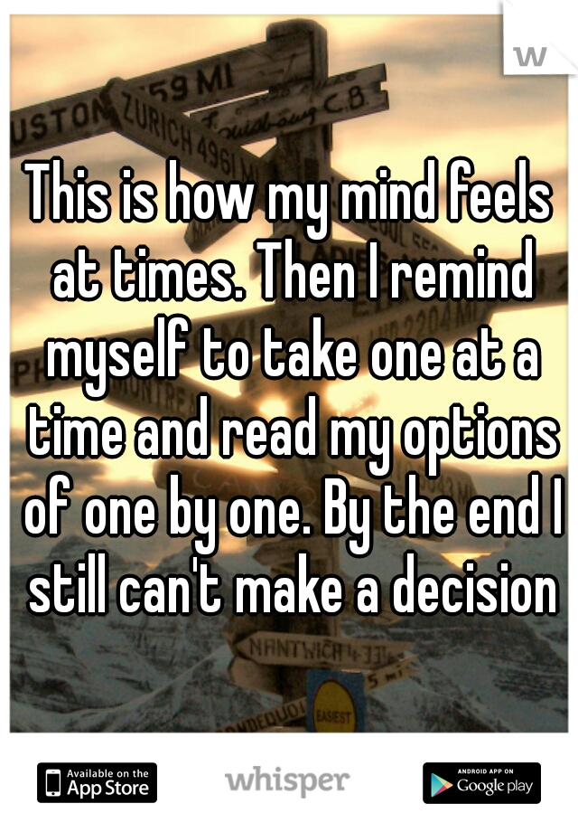 This is how my mind feels at times. Then I remind myself to take one at a time and read my options of one by one. By the end I still can't make a decision
