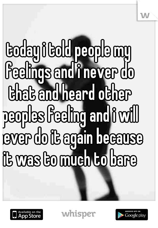 today i told people my feelings and i never do that and heard other peoples feeling and i will never do it again because it was to much to bare