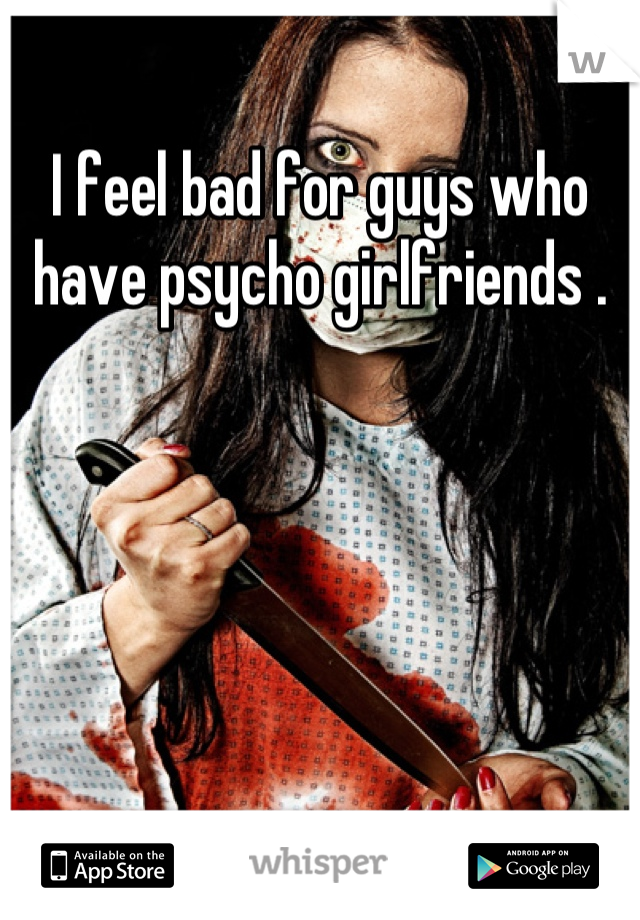 I feel bad for guys who have psycho girlfriends .