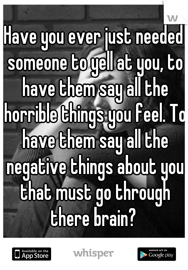 Have you ever just needed someone to yell at you, to have them say all the horrible things you feel. To have them say all the negative things about you that must go through there brain? 