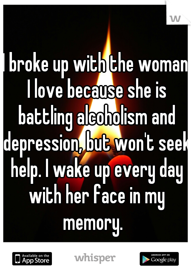 I broke up with the woman I love because she is battling alcoholism and depression, but won't seek help. I wake up every day with her face in my memory.  