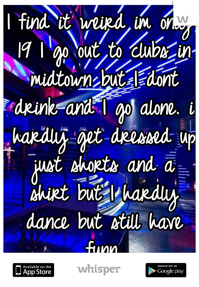 I find it weird im only 19 I go out to clubs in midtown but I dont drink and I go alone. i hardly get dressed up just shorts and a shirt but I hardly dance but still have funn.