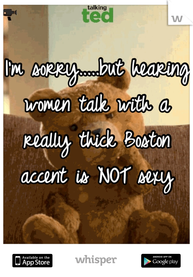 I'm sorry.....but hearing women talk with a really thick Boston accent is NOT sexy