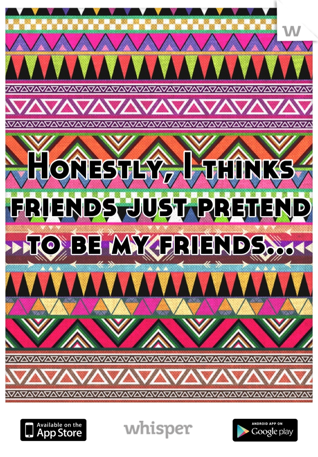Honestly, I thinks friends just pretend to be my friends...