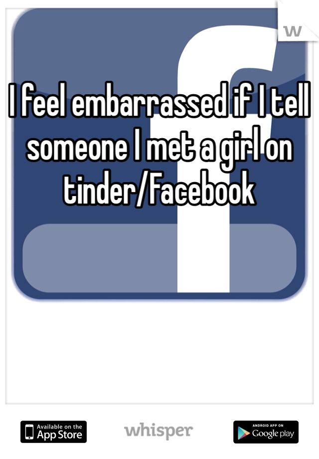 I feel embarrassed if I tell someone I met a girl on tinder/Facebook 