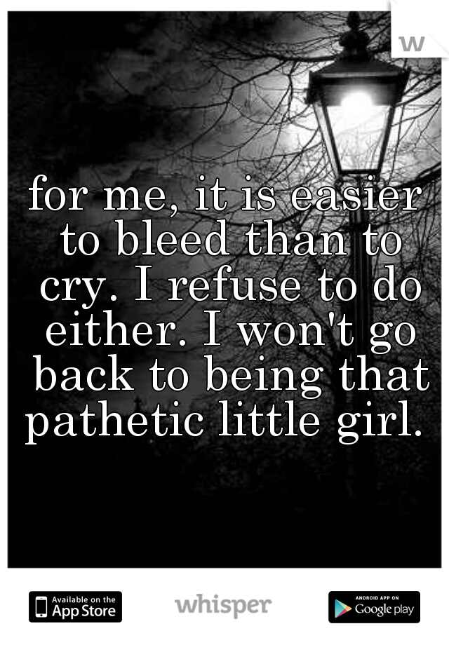 for me, it is easier to bleed than to cry. I refuse to do either. I won't go back to being that pathetic little girl. 