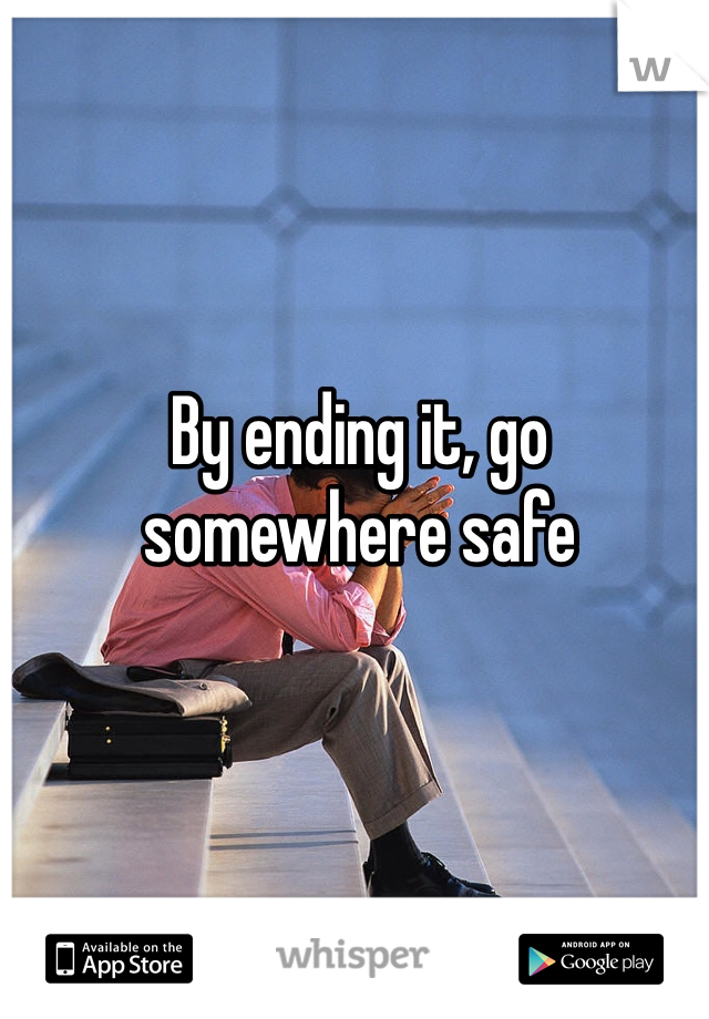By ending it, go somewhere safe 