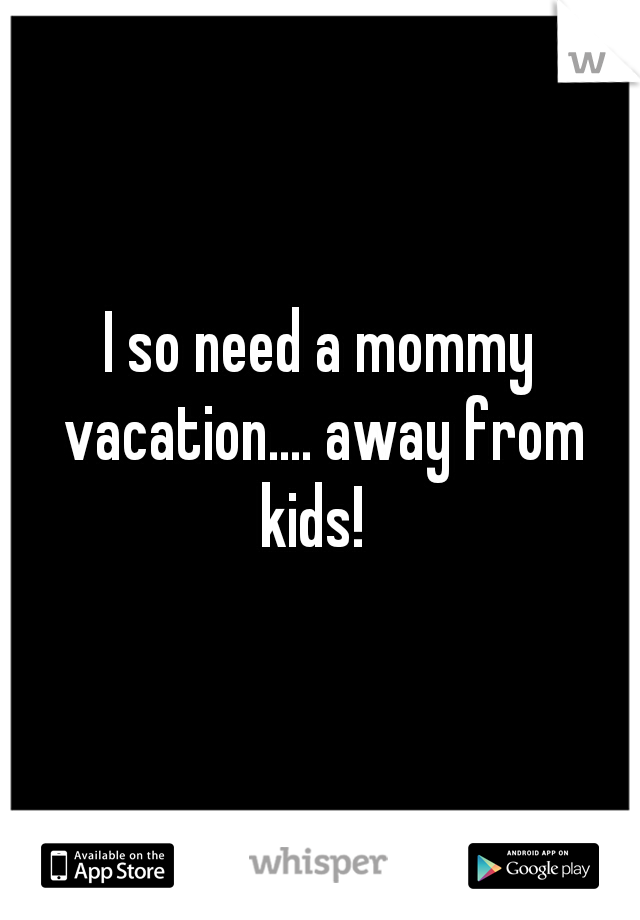 I so need a mommy vacation.... away from kids!  