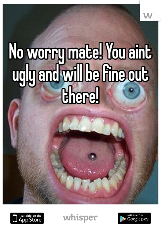 No worry mate! You aint ugly and will be fine out there!