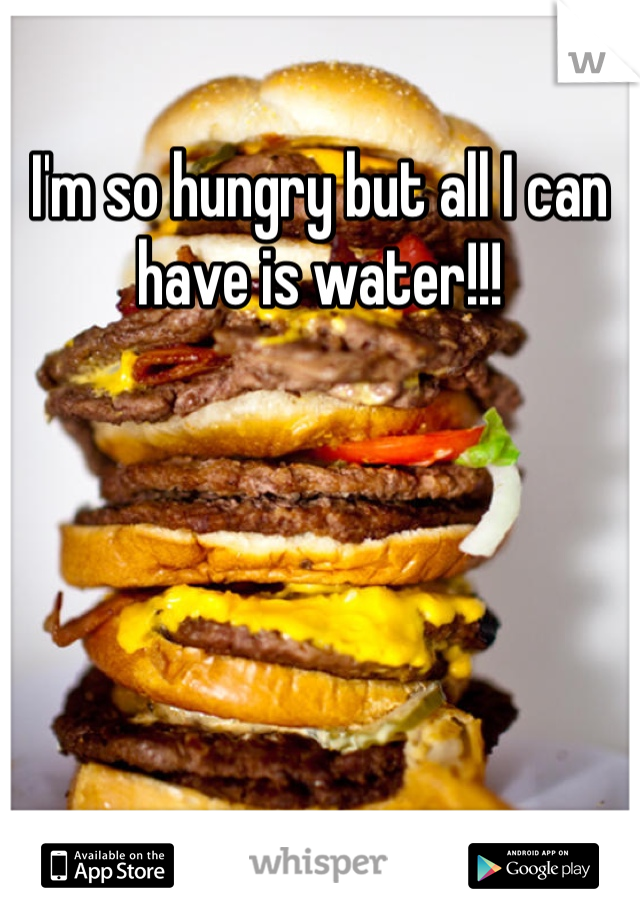 I'm so hungry but all I can have is water!!!