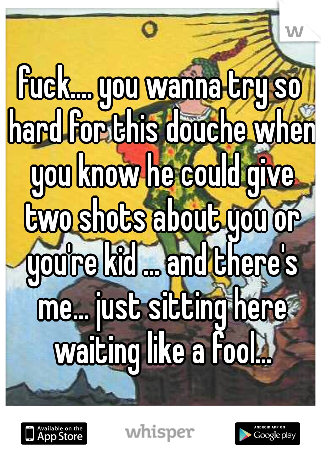 fuck.... you wanna try so hard for this douche when you know he could give two shots about you or you're kid ... and there's me... just sitting here waiting like a fool...