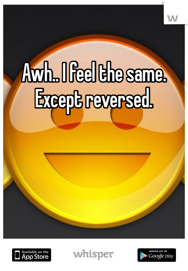 Awh.. I feel the same. Except reversed. 