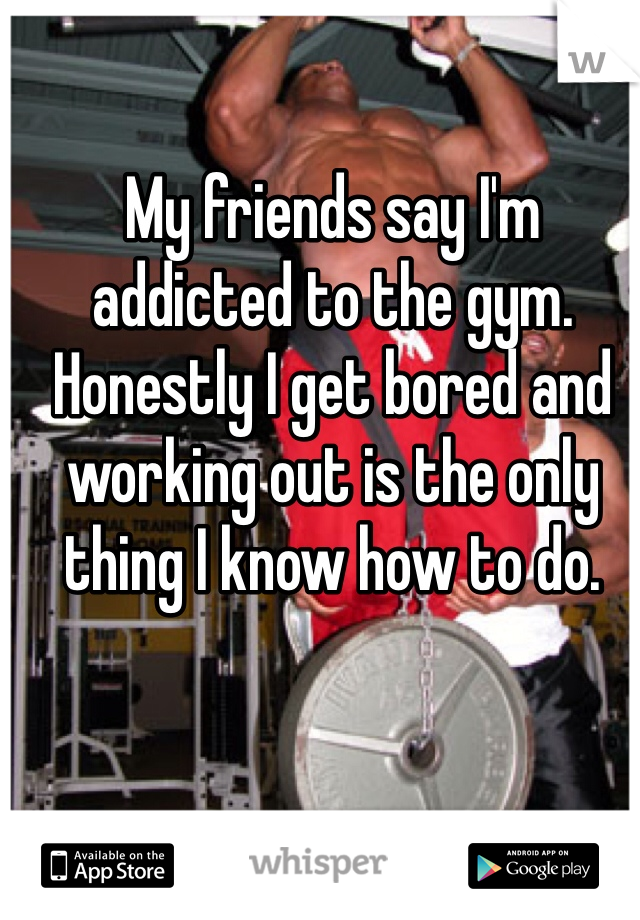 My friends say I'm addicted to the gym. Honestly I get bored and working out is the only thing I know how to do. 