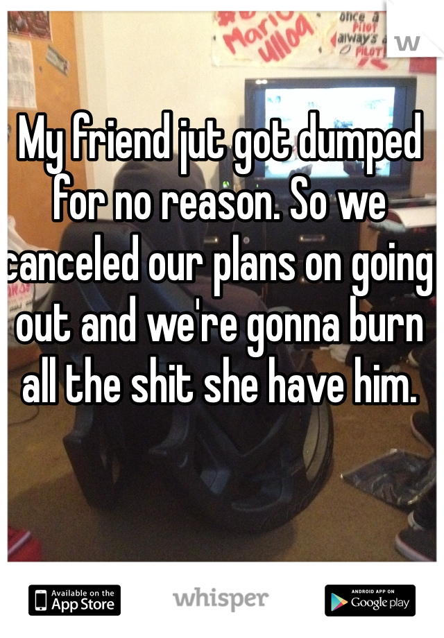  
My friend jut got dumped for no reason. So we canceled our plans on going out and we're gonna burn all the shit she have him.  