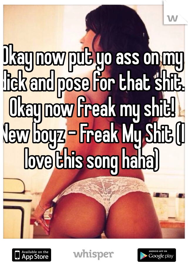 Okay now put yo ass on my dick and pose for that shit. Okay now freak my shit!  New boyz - Freak My Shit (I love this song haha)