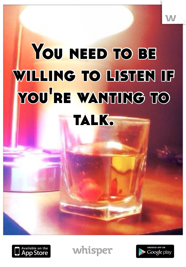 You need to be willing to listen if you're wanting to talk.