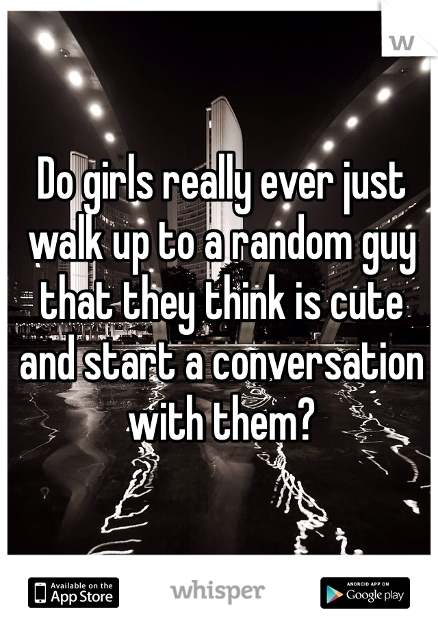 Do girls really ever just walk up to a random guy that they think is cute and start a conversation with them?
