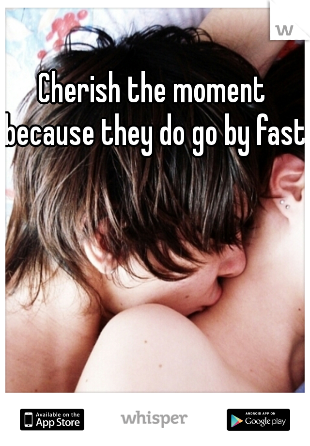 Cherish the moment because they do go by fast.