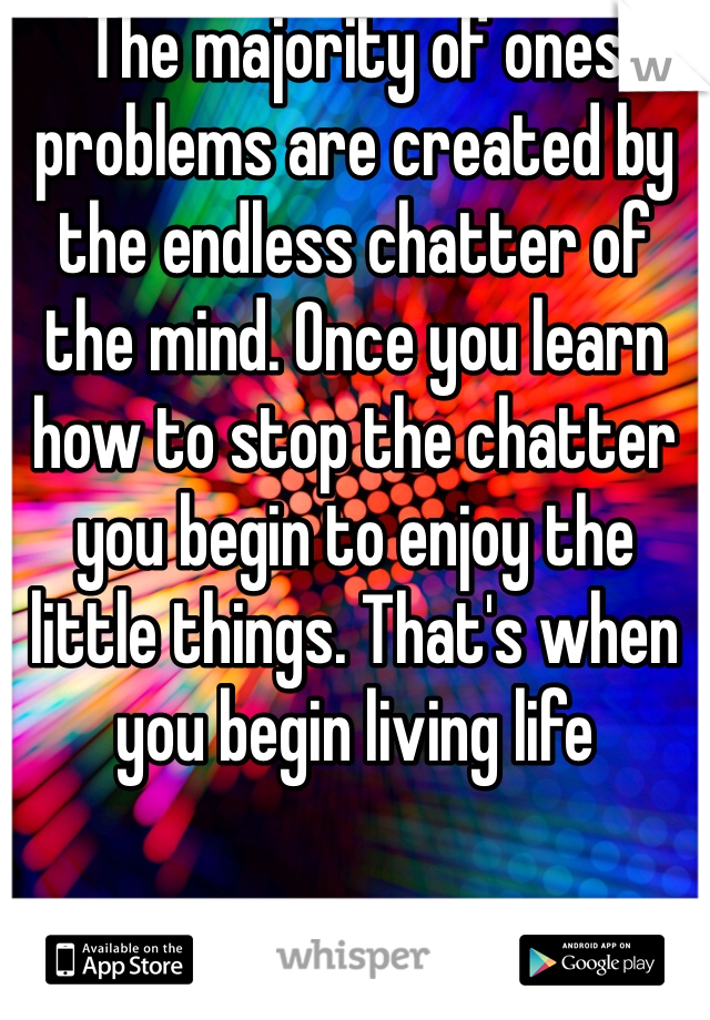The majority of ones problems are created by the endless chatter of the mind. Once you learn how to stop the chatter you begin to enjoy the little things. That's when you begin living life