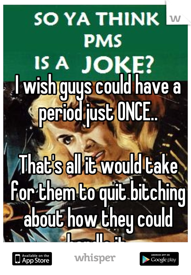 I wish guys could have a period just ONCE..

That's all it would take for them to quit bitching about how they could handle it.