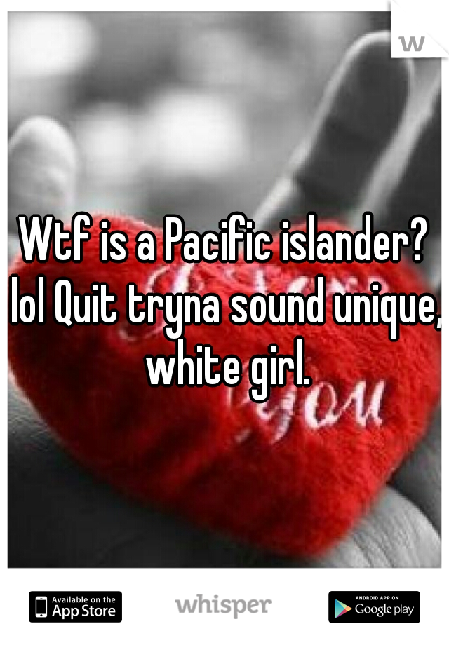 Wtf is a Pacific islander? lol Quit tryna sound unique, white girl.