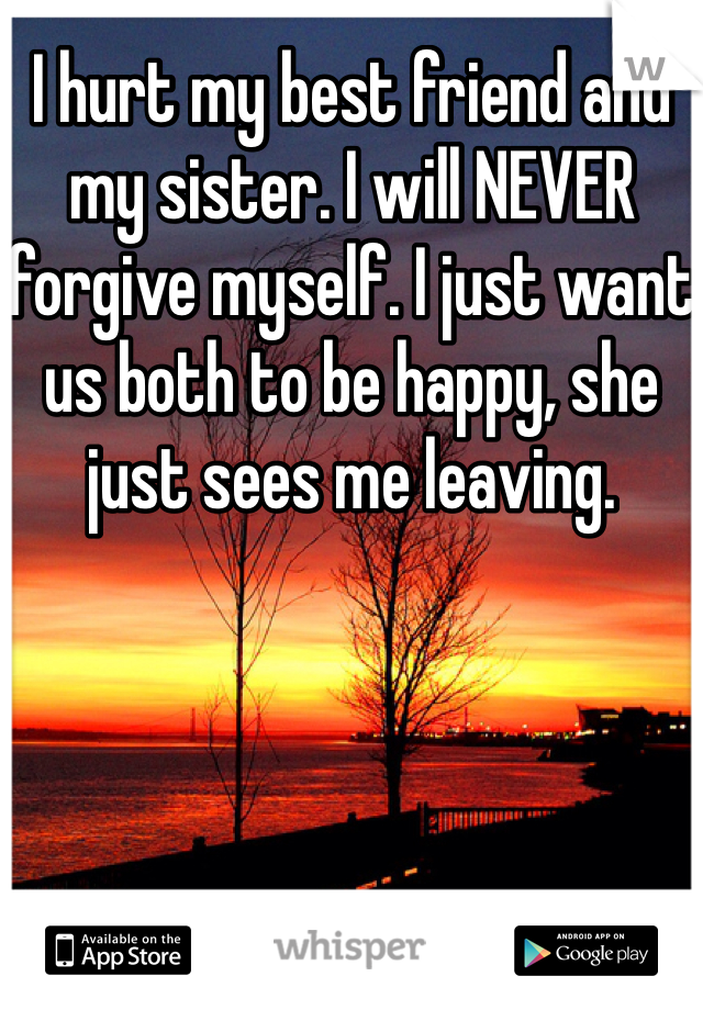 I hurt my best friend and my sister. I will NEVER forgive myself. I just want us both to be happy, she just sees me leaving. 