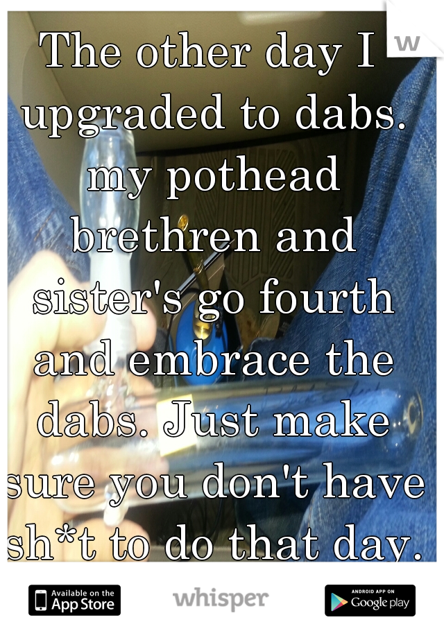 The other day I upgraded to dabs. my pothead brethren and sister's go fourth and embrace the dabs. Just make sure you don't have sh*t to do that day. 