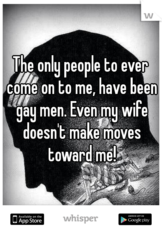 The only people to ever come on to me, have been gay men. Even my wife doesn't make moves toward me!