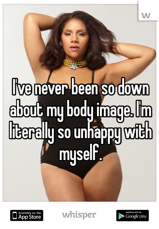 I've never been so down about my body image. I'm literally so unhappy with myself. 